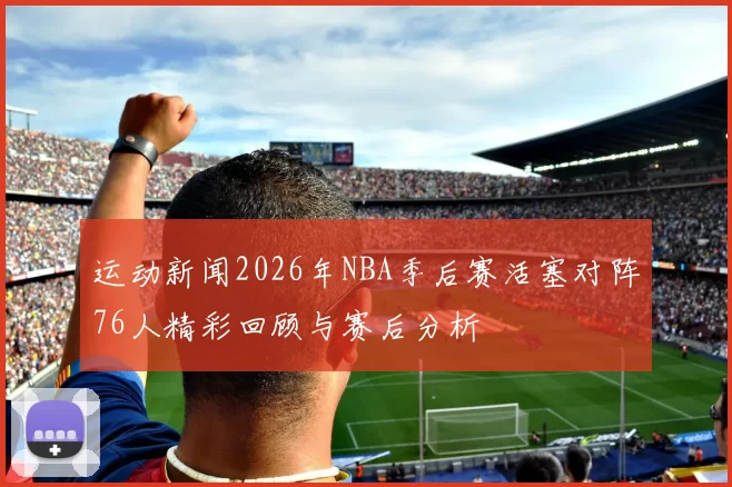 运动新闻2026年NBA季后赛活塞对阵76人精彩回顾与赛后分析