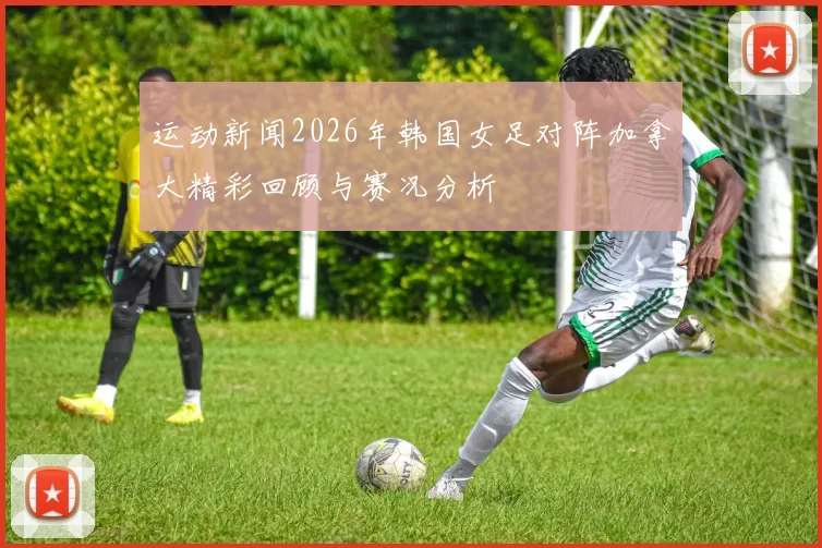 运动新闻2026年韩国女足对阵加拿大精彩回顾与赛况分析