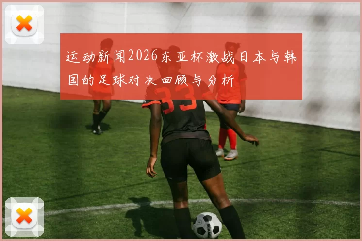 运动新闻2026东亚杯激战日本与韩国的足球对决回顾与分析