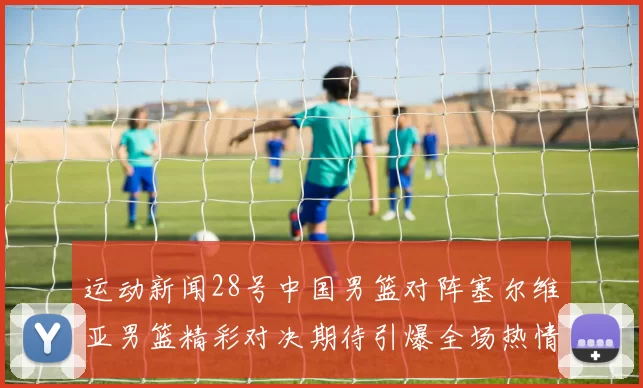 运动新闻28号中国男篮对阵塞尔维亚男篮精彩对决期待引爆全场热情